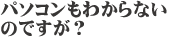 パソコンの操作も苦手なんですが？